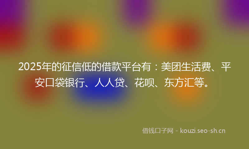 2025年的征信低的借款平台有：美团生活费、平安口袋银行、人人贷、花呗、东方汇等。
