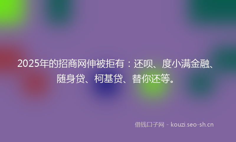 2025年的招商网伸被拒有：还呗、度小满金融、随身贷、柯基贷、替你还等。