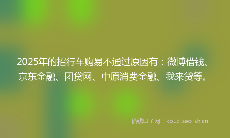 2025年的招行车购易不通过原因有：微博借钱、京东金融、团贷网、中原消费金融、我来贷等。