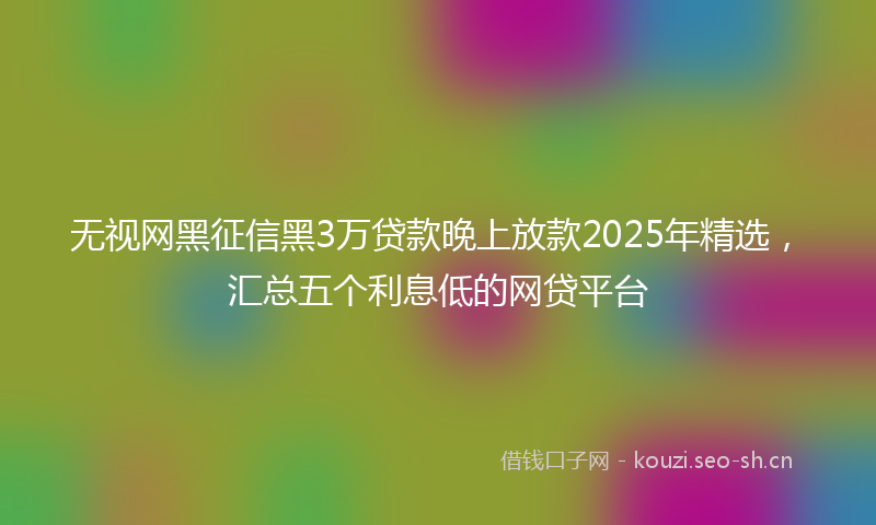 无视网黑征信黑3万贷款晚上放款2025年精选，汇总五个利息低的网贷平台