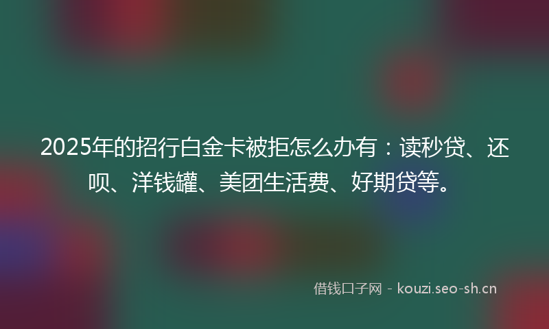 2025年的招行白金卡被拒怎么办有：读秒贷、还呗、洋钱罐、美团生活费、好期贷等。