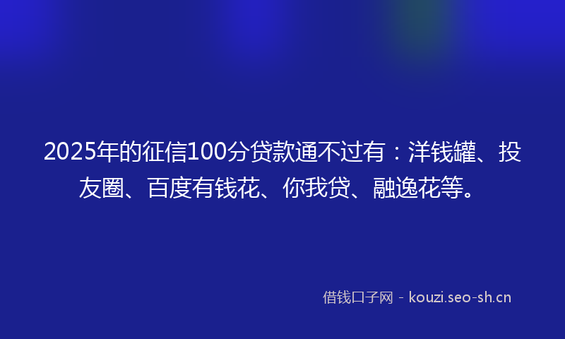 2025年的征信100分贷款通不过有：洋钱罐、投友圈、百度有钱花、你我贷、融逸花等。