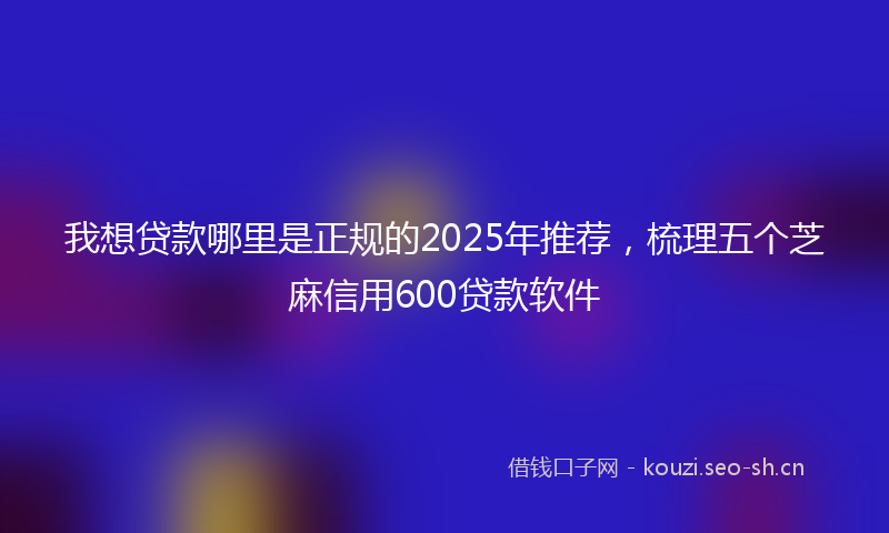 我想贷款哪里是正规的2025年推荐，梳理五个芝麻信用600贷款软件