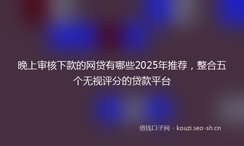 晚上审核下款的网贷有哪些2025年推荐，整合五个无视评分的贷款平台