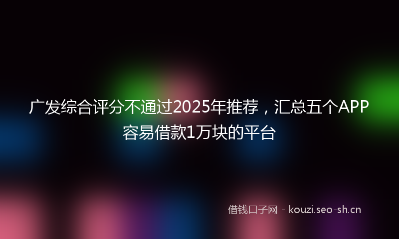 广发综合评分不通过2025年推荐，汇总五个APP容易借款1万块的平台