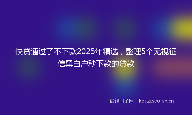 快贷通过了不下款2025年精选，整理5个无视征信黑白户秒下款的贷款