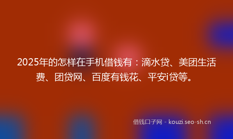 2025年的怎样在手机借钱有：滴水贷、美团生活费、团贷网、百度有钱花、平安i贷等。