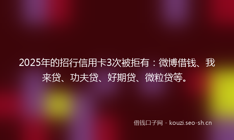 2025年的招行信用卡3次被拒有：微博借钱、我来贷、功夫贷、好期贷、微粒贷等。