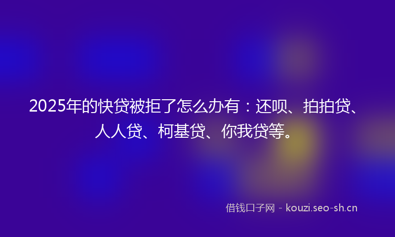 2025年的快贷被拒了怎么办有：还呗、拍拍贷、人人贷、柯基贷、你我贷等。
