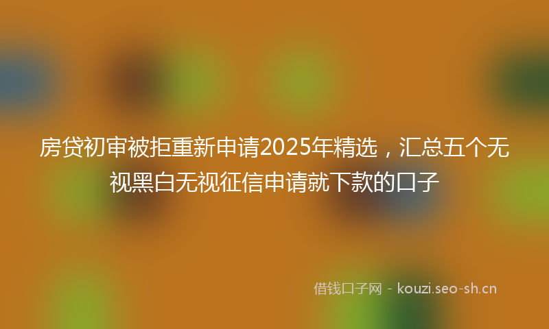 房贷初审被拒重新申请2025年精选，汇总五个无视黑白无视征信申请就下款的口子