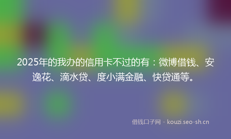 2025年的我办的信用卡不过的有：微博借钱、安逸花、滴水贷、度小满金融、快贷通等。