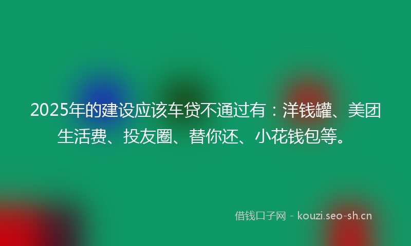 2025年的建设应该车贷不通过有：洋钱罐、美团生活费、投友圈、替你还、小花钱包等。