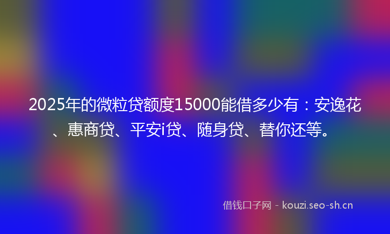 2025年的微粒贷额度15000能借多少有：安逸花、惠商贷、平安i贷、随身贷、替你还等。