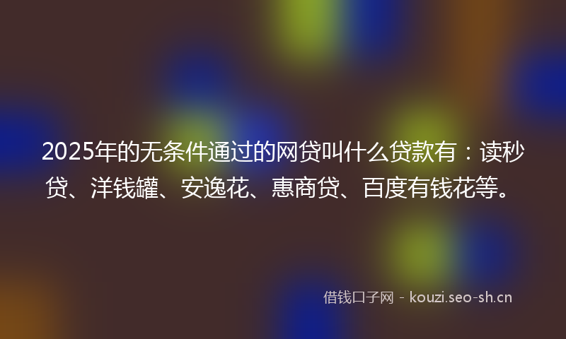 2025年的无条件通过的网贷叫什么贷款有：读秒贷、洋钱罐、安逸花、惠商贷、百度有钱花等。