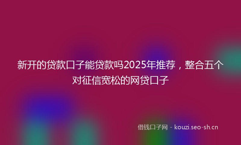 新开的贷款口子能贷款吗2025年推荐，整合五个对征信宽松的网贷口子