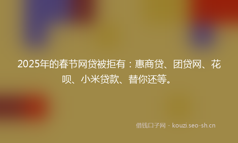 2025年的春节网贷被拒有：惠商贷、团贷网、花呗、小米贷款、替你还等。