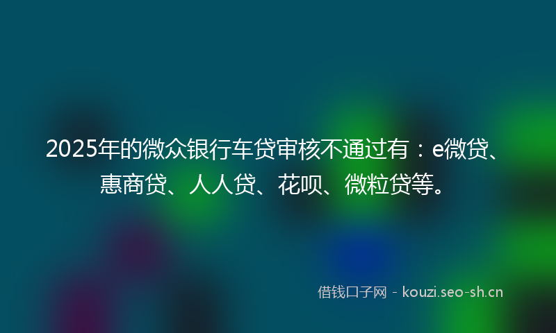 2025年的微众银行车贷审核不通过有：e微贷、惠商贷、人人贷、花呗、微粒贷等。
