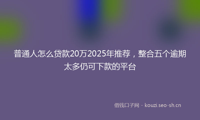 普通人怎么贷款20万2025年推荐，整合五个逾期太多仍可下款的平台