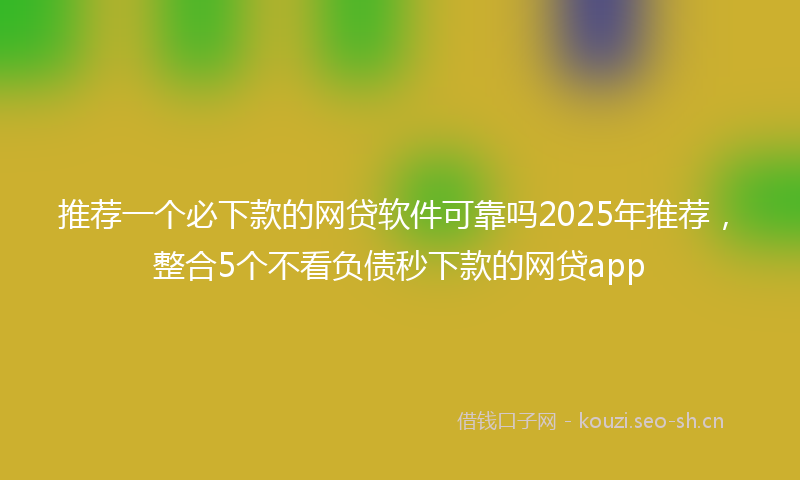 推荐一个必下款的网贷软件可靠吗2025年推荐，整合5个不看负债秒下款的网贷app