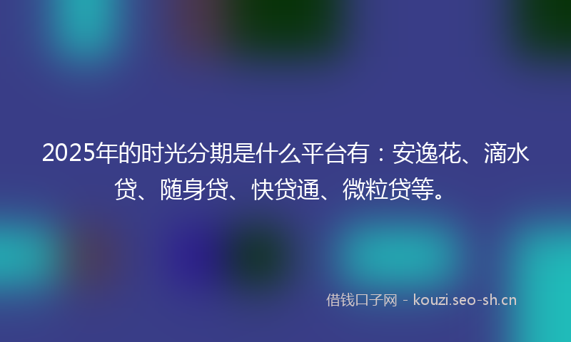 2025年的时光分期是什么平台有：安逸花、滴水贷、随身贷、快贷通、微粒贷等。