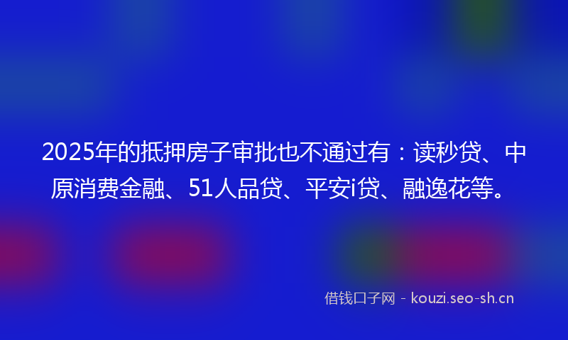 2025年的抵押房子审批也不通过有：读秒贷、中原消费金融、51人品贷、平安i贷、融逸花等。