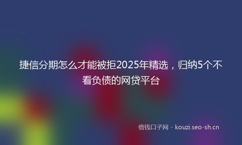 捷信分期怎么才能被拒2025年精选，归纳5个不看负债的网贷平台