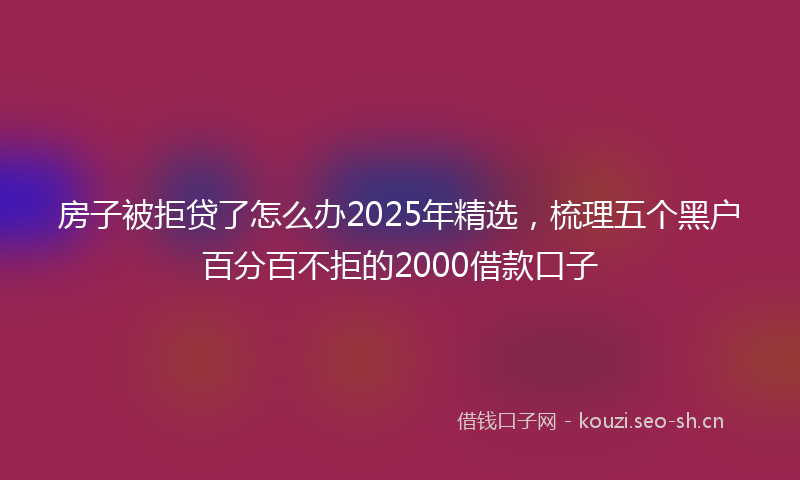 房子被拒贷了怎么办2025年精选，梳理五个黑户百分百不拒的2000借款口子