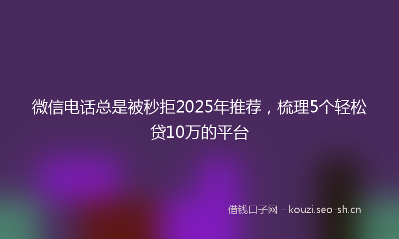 微信电话总是被秒拒2025年推荐，梳理5个轻松贷10万的平台