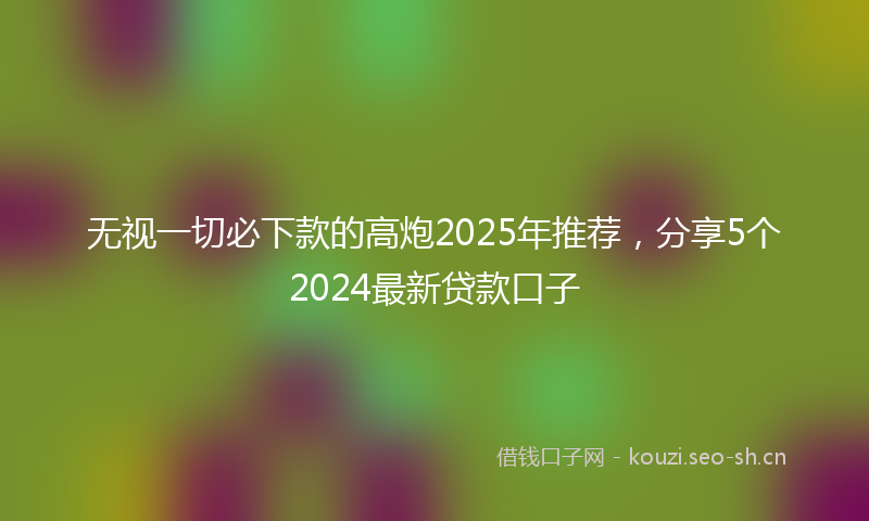 无视一切必下款的高炮2025年推荐，分享5个2024最新贷款口子