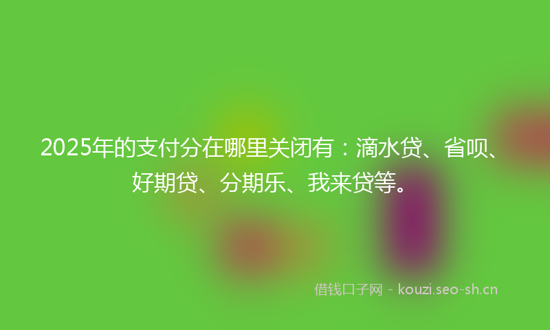2025年的支付分在哪里关闭有：滴水贷、省呗、好期贷、分期乐、我来贷等。
