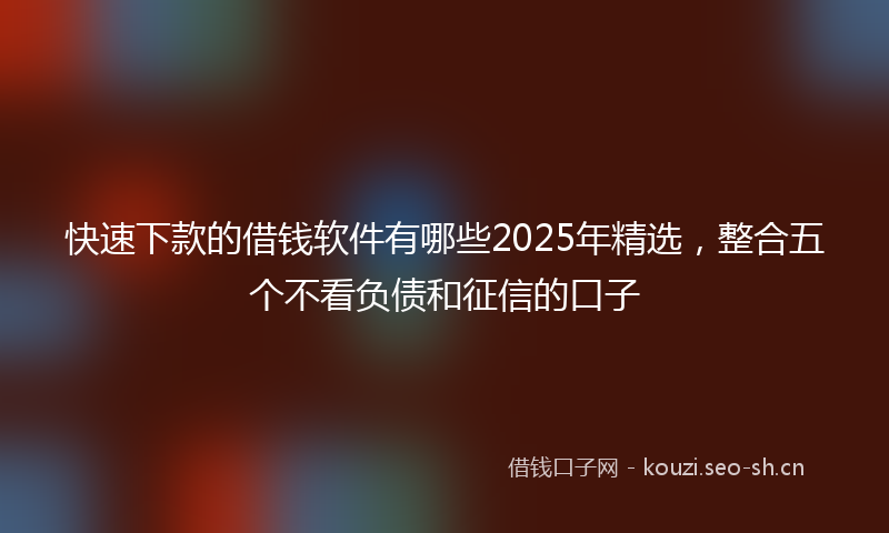 快速下款的借钱软件有哪些2025年精选，整合五个不看负债和征信的口子