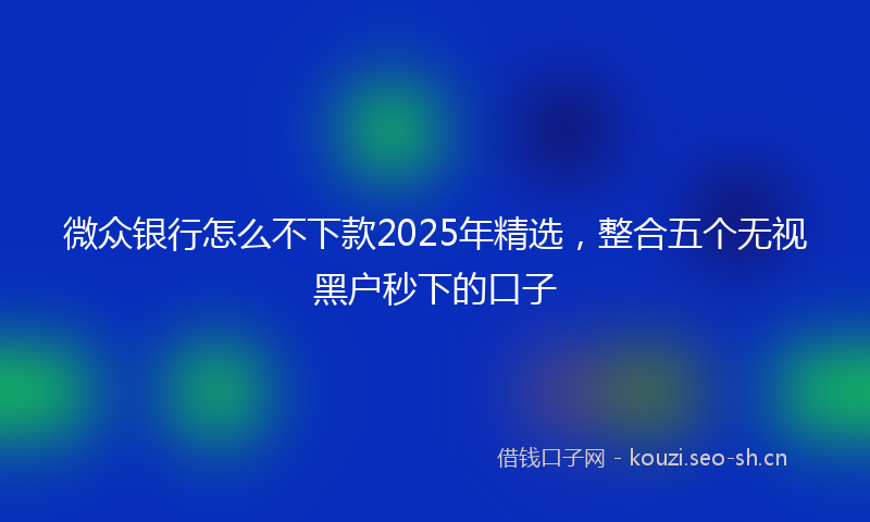 微众银行怎么不下款2025年精选，整合五个无视黑户秒下的口子
