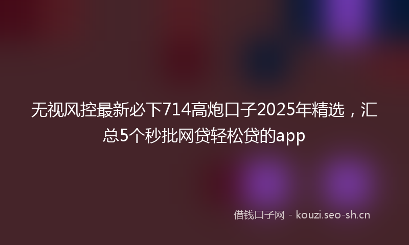 无视风控最新必下714高炮口子2025年精选，汇总5个秒批网贷轻松贷的app