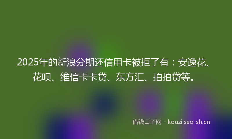 2025年的新浪分期还信用卡被拒了有:安逸花、花呗、维信卡卡贷、东方汇、拍拍贷等。