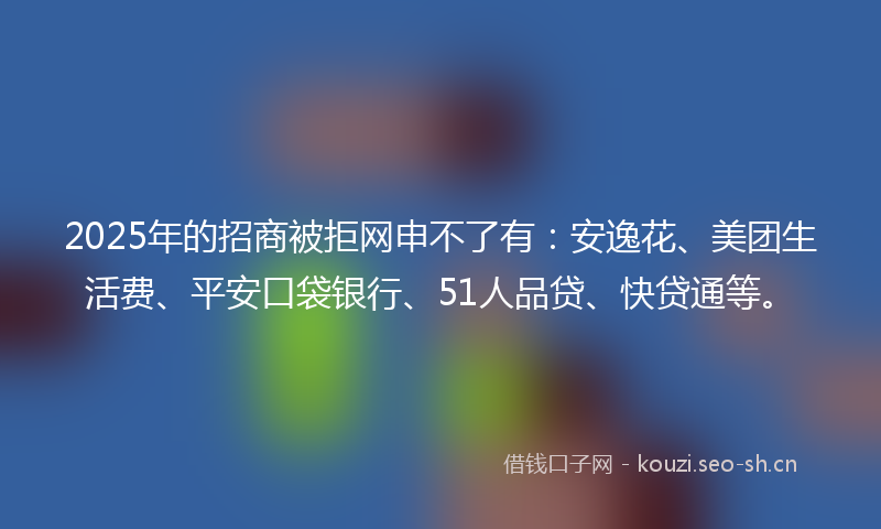 2025年的招商被拒网申不了有：安逸花、美团生活费、平安口袋银行、51人品贷、快贷通等。