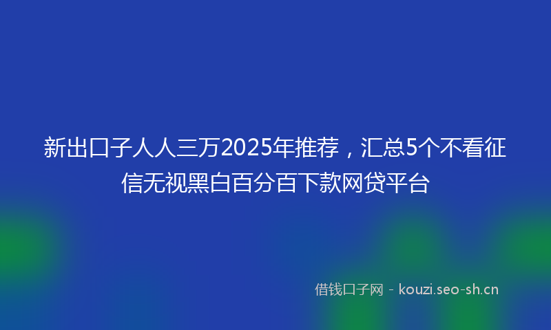 新出口子人人三万2025年推荐，汇总5个不看征信无视黑白百分百下款网贷平台