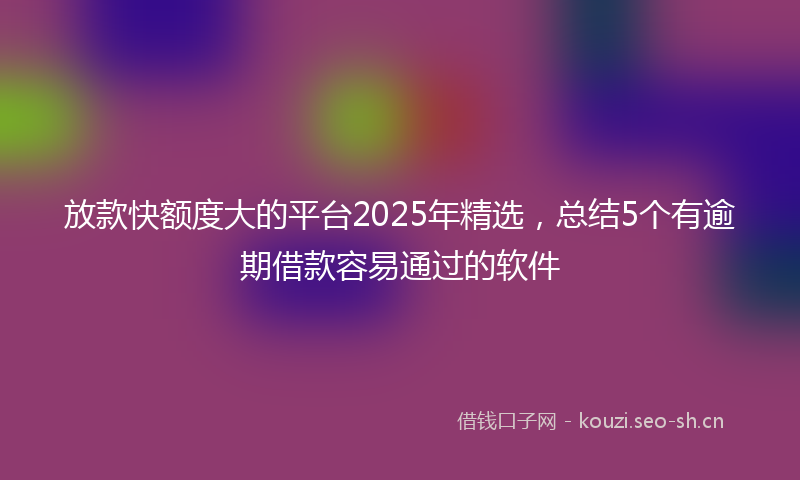 放款快额度大的平台2025年精选，总结5个有逾期借款容易通过的软件