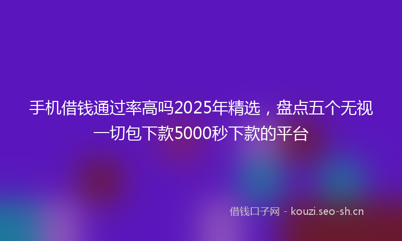 手机借钱通过率高吗2025年精选，盘点五个无视一切包下款5000秒下款的平台
