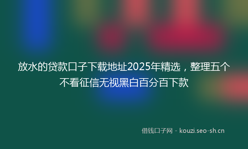 放水的贷款口子下载地址2025年精选，整理五个不看征信无视黑白百分百下款