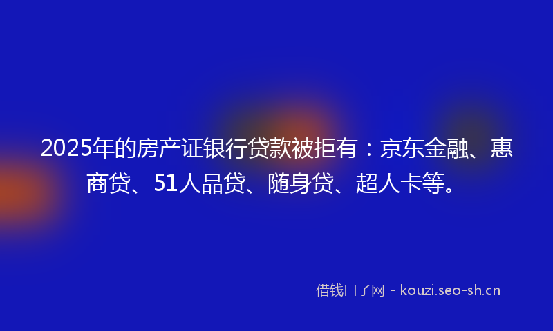 2025年的房产证银行贷款被拒有：京东金融、惠商贷、51人品贷、随身贷、超人卡等。