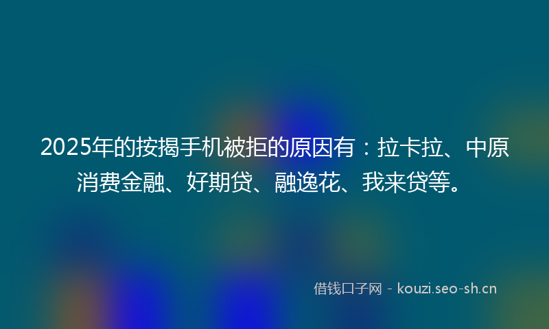 2025年的按揭手机被拒的原因有：拉卡拉、中原消费金融、好期贷、融逸花、我来贷等。