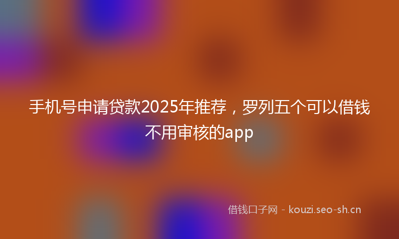 手机号申请贷款2025年推荐，罗列五个可以借钱不用审核的app