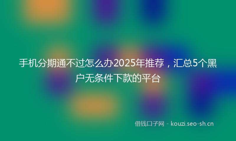 手机分期通不过怎么办2025年推荐，汇总5个黑户无条件下款的平台