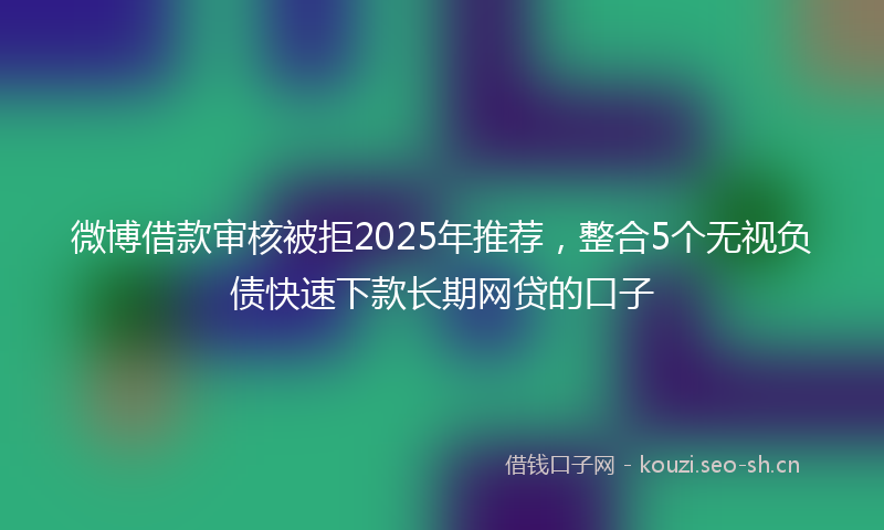 微博借款审核被拒2025年推荐，整合5个无视负债快速下款长期网贷的口子
