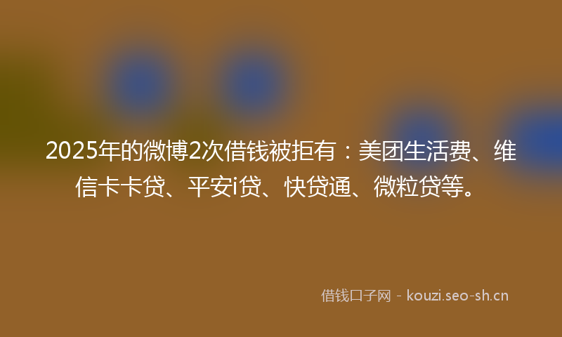 2025年的微博2次借钱被拒有：美团生活费、维信卡卡贷、平安i贷、快贷通、微粒贷等。