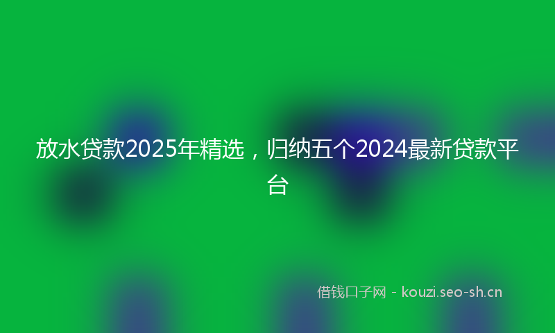 放水贷款2025年精选，归纳五个2024最新贷款平台