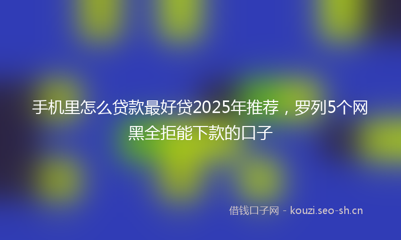 手机里怎么贷款最好贷2025年推荐，罗列5个网黑全拒能下款的口子