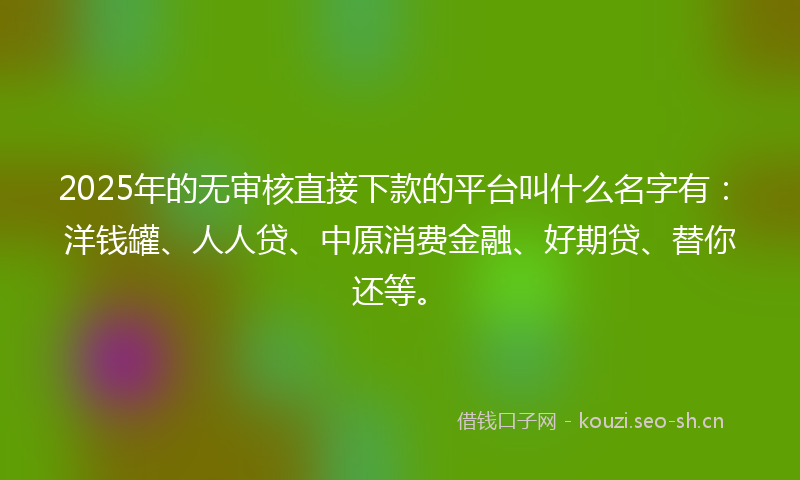2025年的无审核直接下款的平台叫什么名字有：洋钱罐、人人贷、中原消费金融、好期贷、替你还等。