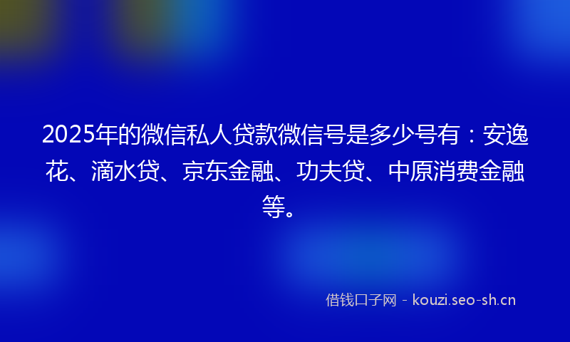 2025年的微信私人贷款微信号是多少号有：安逸花、滴水贷、京东金融、功夫贷、中原消费金融等。