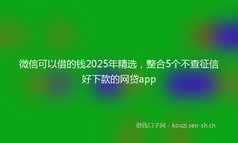 微信可以借的钱2025年精选，整合5个不查征信好下款的网贷app